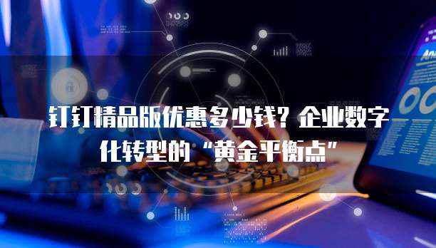 钉钉精品版优惠多少钱?企业数字化转型的“黄金平衡点”