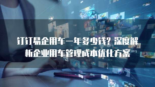 钉钉易企用车一年多少钱?深度解析企业用车管理成本优化方案
