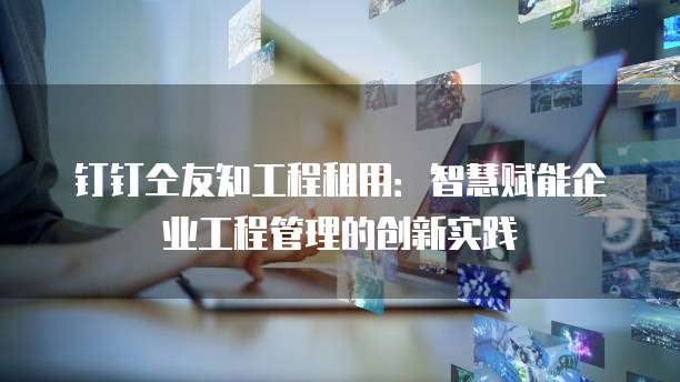 钉钉仝友知工程租用:智慧赋能企业工程管理的创新实践