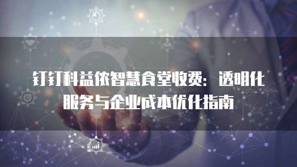 钉钉科益侬智慧食堂收费:透明化服务与企业成本优化指南