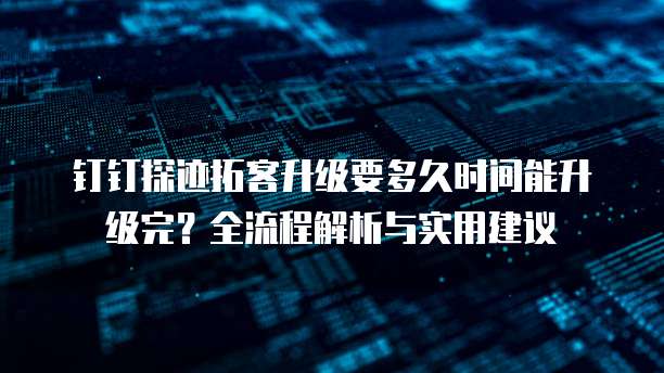 钉钉探迹拓客升级要多久时间能升级完?全流程解析与实用建议