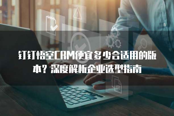 钉钉悟空CRM便宜多少合适用的版本?深度解析企业选型指南