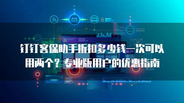 钉钉客保助手折扣多少钱一次可以用两个?专业版用户的优惠指南