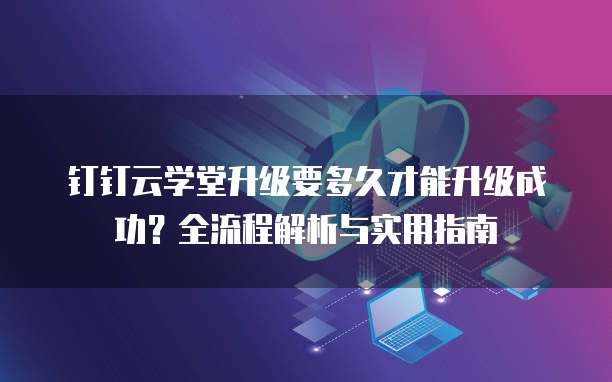 钉钉云学堂升级要多久才能升级成功?全流程解析与实用指南
