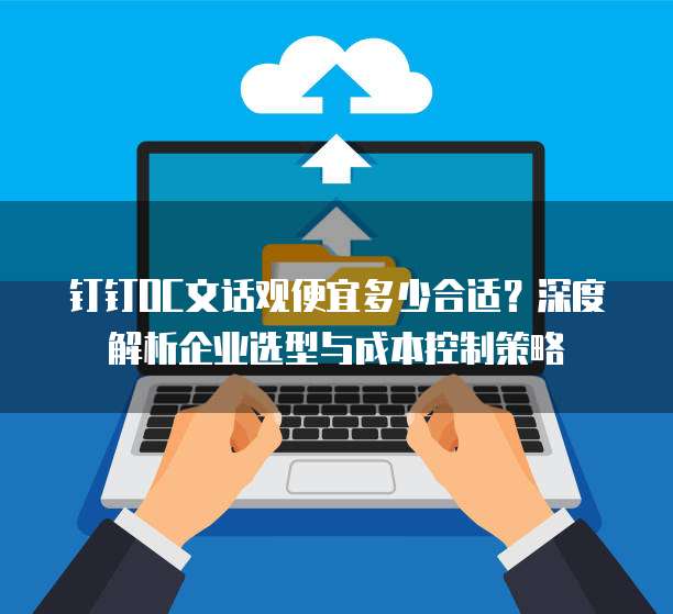 钉钉OC文话观便宜多少合适?深度解析企业选型与成本控制策略