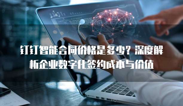 钉钉智能合同价格是多少？深度解析企业数字化签约成本与价值
