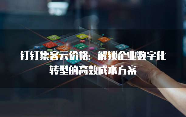 钉钉集客云价格:解锁企业数字化转型的高效成本方案
