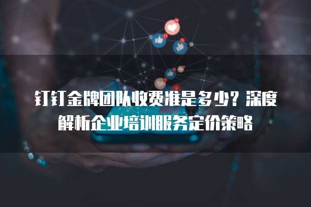钉钉金牌团队收费准是多少?深度解析企业培训服务定价策略