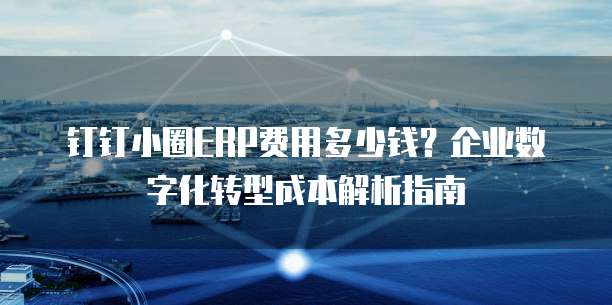 钉钉小圈ERP费用多少钱?企业数字化转型成本解析指南
