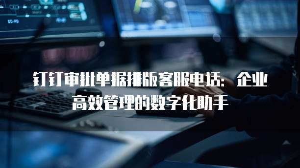 钉钉审批单据排版客服电话：企业高效管理的数字化助手