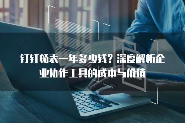 钉钉畅表一年多少钱?深度解析企业协作工具的成本与价值