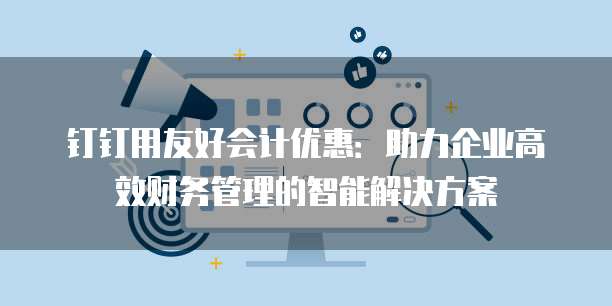 钉钉用友好会计优惠:助力企业高效财务管理的智能解决方案