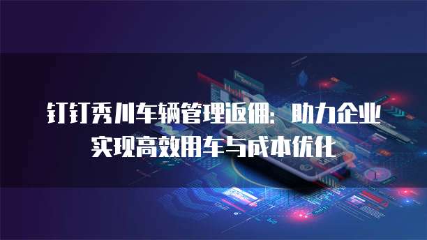 钉钉秀川车辆管理返佣:助力企业实现高效用车与成本优化