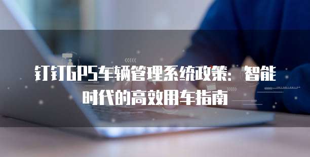 钉钉GPS车辆管理系统政策:智能时代的高效用车指南