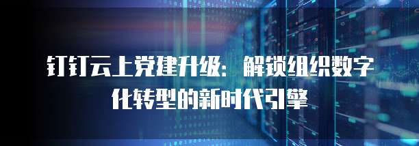 钉钉云上党建升级:解锁组织数字化转型的新时代引擎