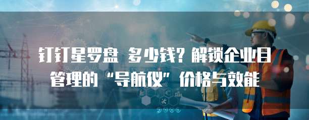 钉钉星罗盘 多少钱？解锁企业目管理的&ldquo;导航仪&rdquo;价格与效能 