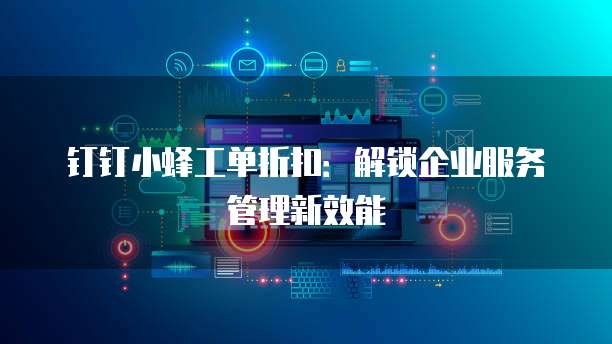 钉钉小蜂工单折扣：解锁企业服务管理新效能