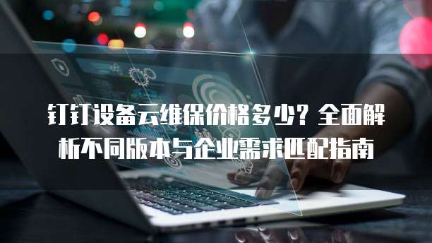 钉钉设备云维保价格多少?全面解析不同版本与企业需求匹配指南
