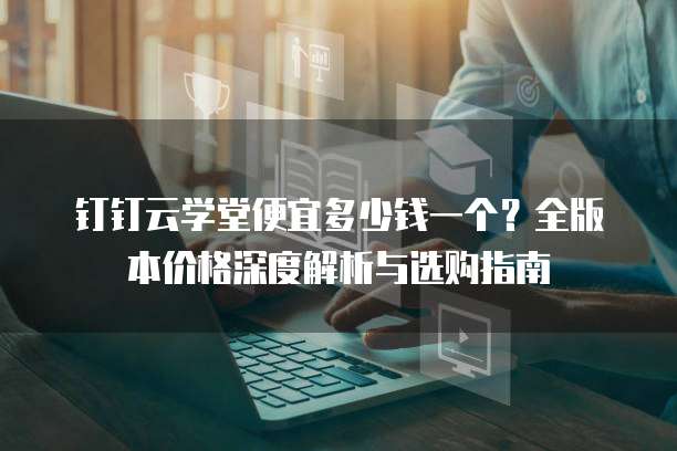 钉钉云学堂便宜多少钱一个?全版本价格深度解析与选购指南