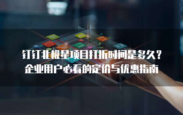 钉钉北极星项目打折时间是多久?企业用户必看的定价与优惠指南