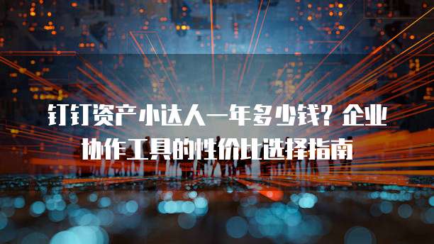 钉钉资产小达人一年多少钱?企业协作工具的性价比选择指南
