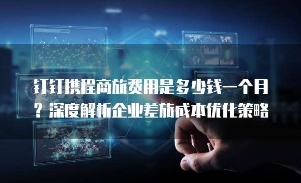 钉钉携程商旅费用是多少钱一个月？深度解析企业差旅成本优化策略