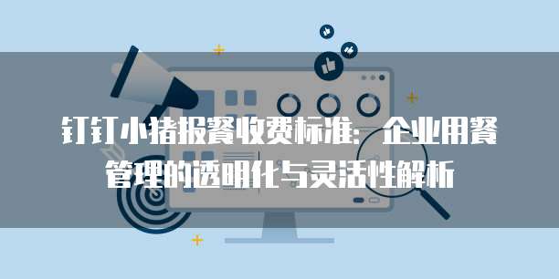 钉钉小猪报餐收费标准:企业用餐管理的透明化与灵活性解析