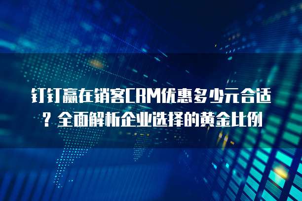 钉钉赢在销客CRM优惠多少元合适?全面解析企业选择的黄金比例