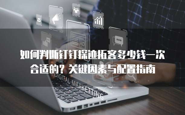 如何判断钉钉探迹拓客多少钱一次合适的?关键因素与配置指南