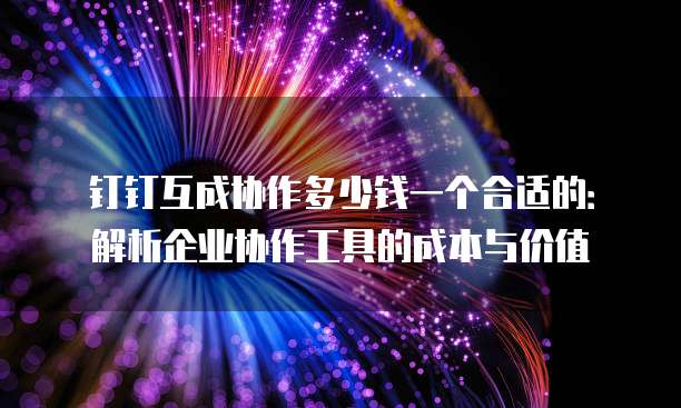 钉钉互成协作多少钱一个合适的:解析企业协作工具的成本与价值