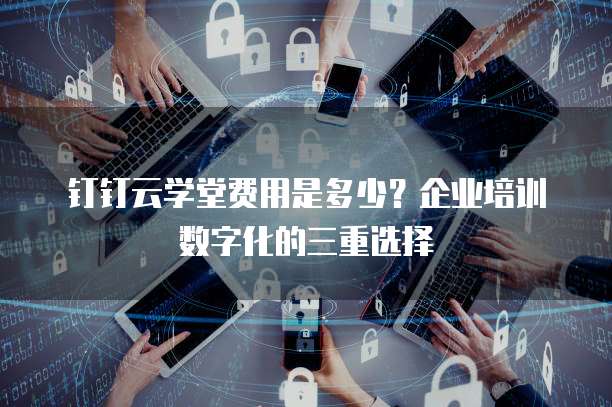钉钉云学堂费用是多少?企业培训数字化的三重选择