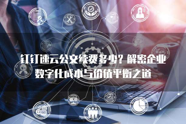 钉钉速云公文续费多少？解密企业数字化成本与价值平衡之道  