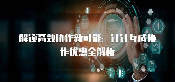 解锁高效协作新可能：钉钉互成协作优惠全解析