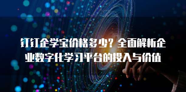 钉钉企学宝价格多少？全面解析企业数字化学习平台的投入与价值