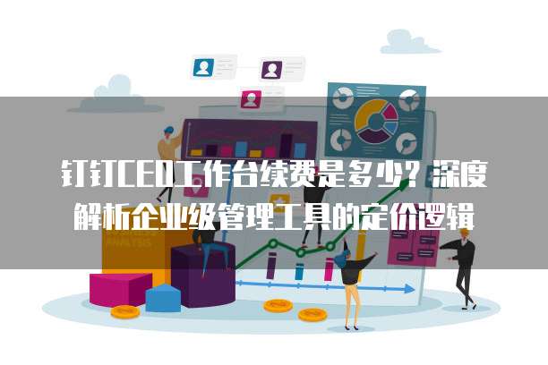 钉钉CEO工作台续费是多少?深度解析企业级管理工具的定价逻辑