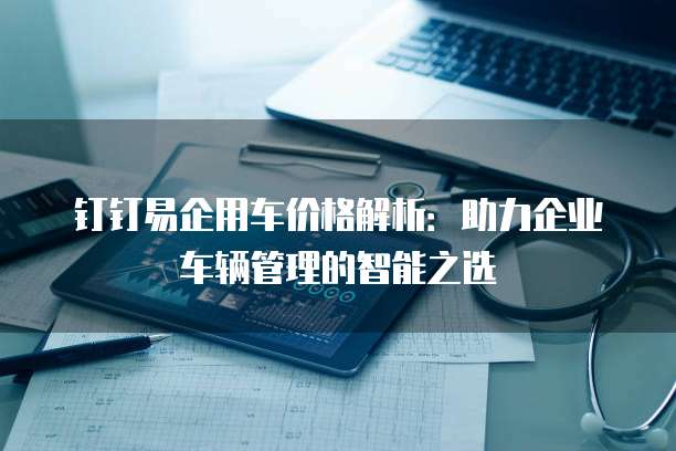 钉钉易企用车价格解析:助力企业车辆管理的智能之选