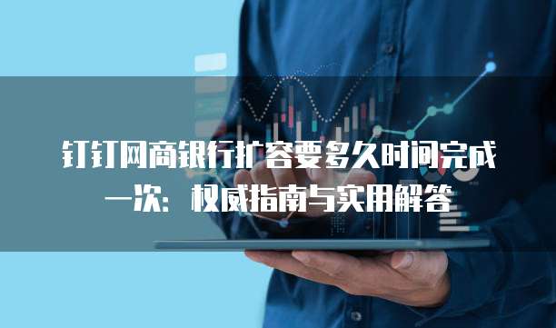 钉钉网商银行扩容要多久时间完成一次:权威指南与实用解答
