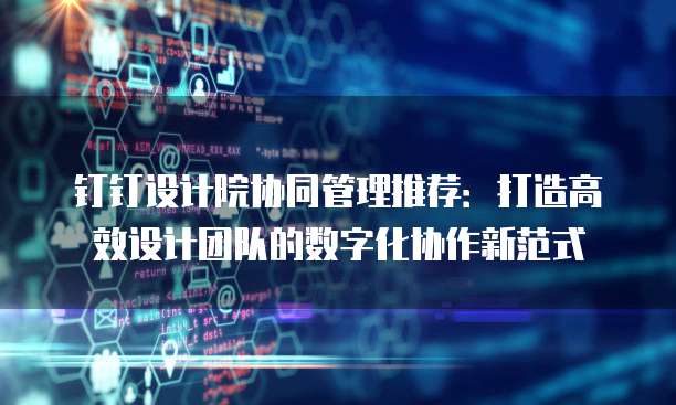 钉钉设计院协同管理推荐：打造高效设计团队的数字化协作新范式