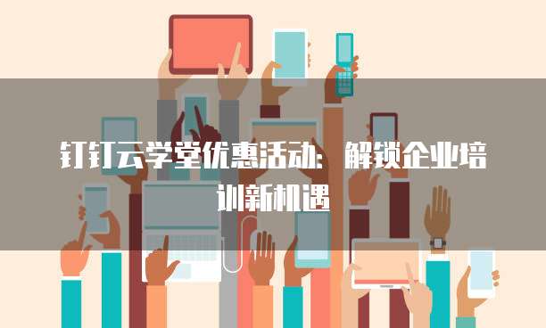 钉钉云学堂优惠活动:解锁企业培训新机遇