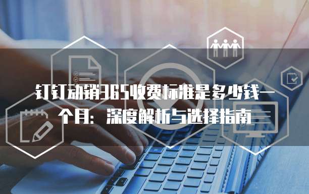 钉钉动销365收费标准是多少钱一个月:深度解析与选择指南