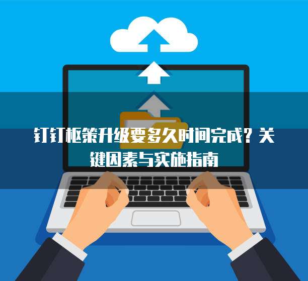 钉钉枢策升级要多久时间完成?关键因素与实施指南