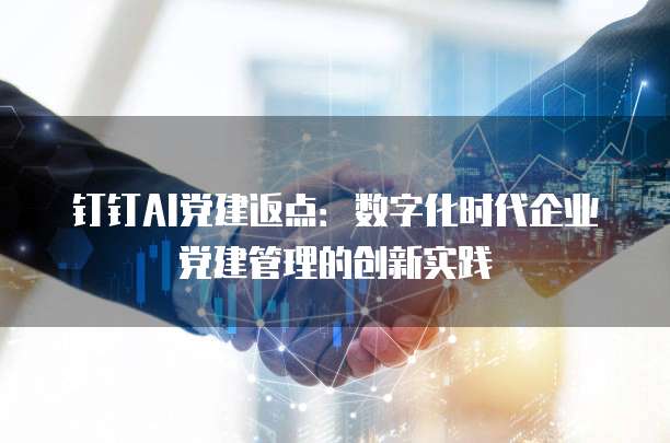 钉钉AI党建返点:数字化时代企业党建管理的创新实践