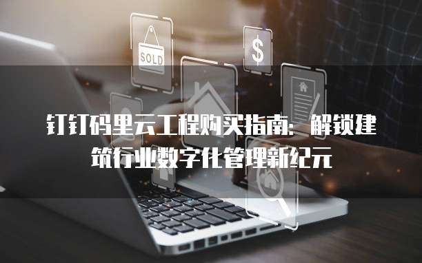 钉钉码里云工程购买指南:解锁建筑行业数字化管理新纪元