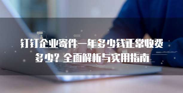 钉钉企业寄件一年多少钱正常收费多少?全面解析与实用指南