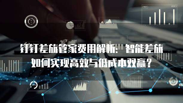 钉钉差旅管家费用解析:智能差旅如何实现高效与低成本双赢?