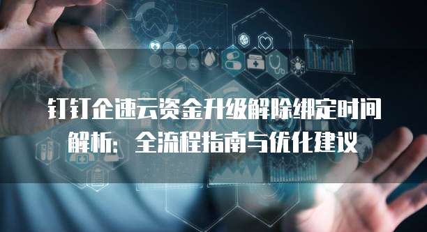 钉钉企速云资金升级解除绑定时间解析:全流程指南与优化建议