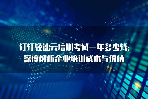 钉钉轻速云培训考试一年多少钱:深度解析企业培训成本与价值