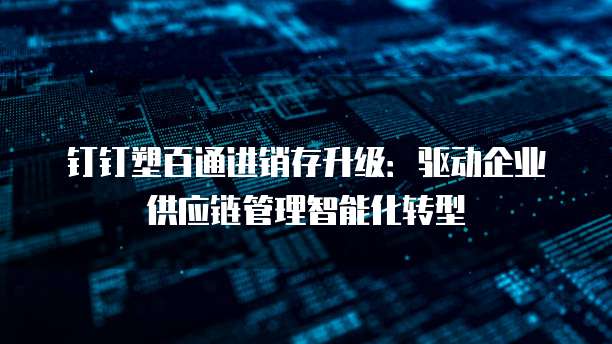 钉钉塑百通进销存升级:驱动企业供应链管理智能化转型