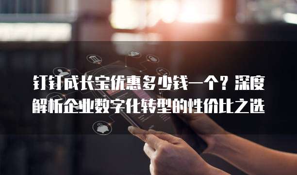 钉钉成长宝优惠多少钱一个？深度解析企业数字化转型的性价比之选