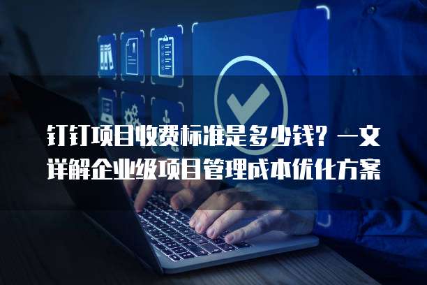 钉钉项目收费标准是多少钱?一文详解企业级项目管理成本优化方案